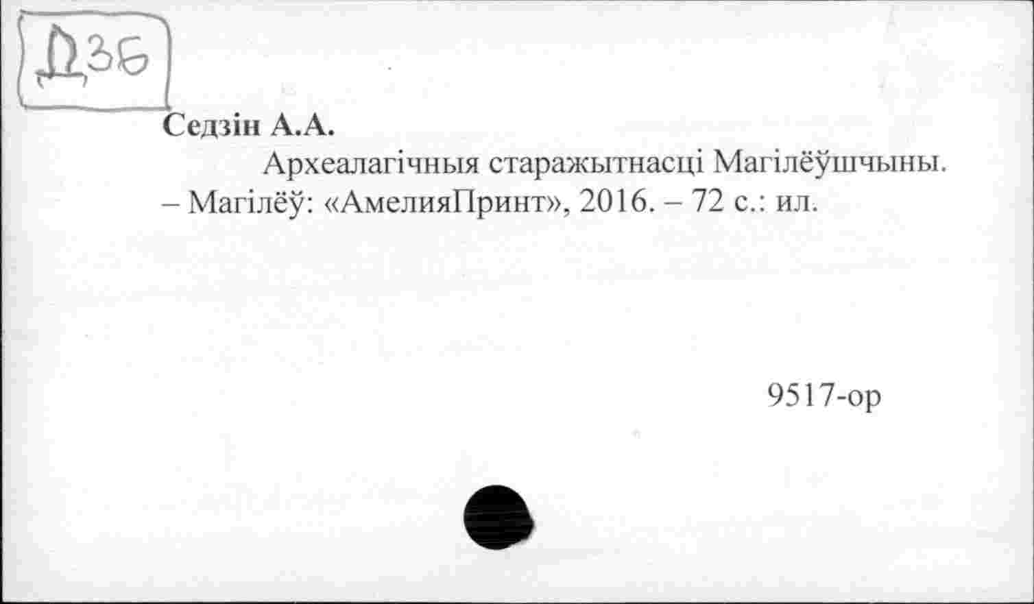 ﻿1 Зедзін А.А.
Археалагічньїя старажьітнасці Магілеушчьіньї.
- Магілеу: «АмелияПринт», 2016. - 72 с.: ил.
9517-ор